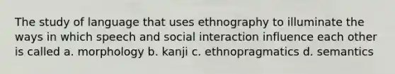 The study of language that uses ethnography to illuminate the ways in which speech and social interaction influence each other is called a. morphology b. kanji c. ethnopragmatics d. semantics