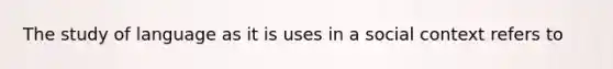 The study of language as it is uses in a social context refers to