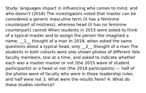 Study: languages impact in influencing who comes to mind, and who doesn't (2016) The investigators noted that master can be considered a generic masculine term (it has a feminine counterpart of mistress), whereas head (it has no feminine counterpart) cannot When students in 2015 were asked to think of a typical master and to assign the person the imagined a name, __1__ thought of a man In 2018, when asked the same questions about a typical head, only __2__ thought of a man The students in both cohorts were also shown photos of different Yale faculty members, one at a time, and asked to indicate whether each was a master master or not (the 2015 wave of student participants) or a head or not (the 2018 participants) — half of the photos were of faculty who were in those leadership rules, and half were not 3. What were the results here? 4. What do these studies reinforce?