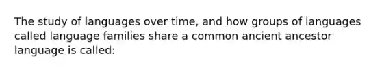 The study of languages over time, and how groups of languages called language families share a common ancient ancestor language is called: