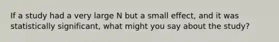 If a study had a very large N but a small effect, and it was statistically significant, what might you say about the study?