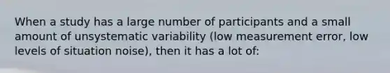 When a study has a large number of participants and a small amount of unsystematic variability (low measurement error, low levels of situation noise), then it has a lot of: