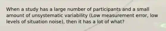 When a study has a large number of participants and a small amount of unsystematic variability (Low measurement error, low levels of situation noise), then it has a lot of what?