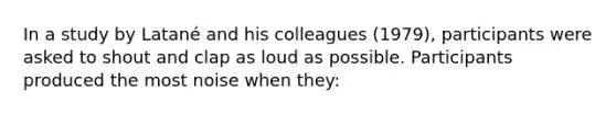 In a study by Latané and his colleagues (1979), participants were asked to shout and clap as loud as possible. Participants produced the most noise when they: