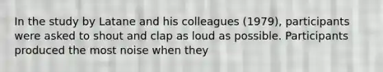 In the study by Latane and his colleagues (1979), participants were asked to shout and clap as loud as possible. Participants produced the most noise when they