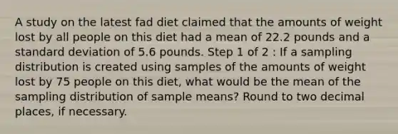 A study on the latest fad diet claimed that the amounts of weight lost by all people on this diet had a mean of 22.2 pounds and a standard deviation of 5.6 pounds. Step 1 of 2 : If a sampling distribution is created using samples of the amounts of weight lost by 75 people on this diet, what would be the mean of the sampling distribution of sample means? Round to two decimal places, if necessary.