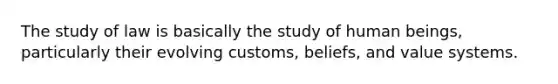 The study of law is basically the study of human beings, particularly their evolving customs, beliefs, and value systems.