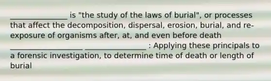 _______________ is "the study of the laws of burial", or processes that affect the decomposition, dispersal, erosion, burial, and re-exposure of organisms after, at, and even before death ___________________ ________________ : Applying these principals to a forensic investigation, to determine time of death or length of burial