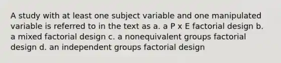 A study with at least one subject variable and one manipulated variable is referred to in the text as a. a P x E factorial design b. a mixed factorial design c. a nonequivalent groups factorial design d. an independent groups factorial design