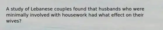 A study of Lebanese couples found that husbands who were minimally involved with housework had what effect on their wives?