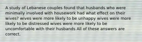 A study of Lebanese couples found that husbands who were minimally involved with housework had what effect on their wives? wives were more likely to be unhappy wives were more likely to be distressed wives were more likely to be uncomfortable with their husbands All of these answers are correct.