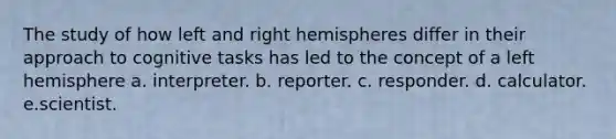 The study of how left and right hemispheres differ in their approach to cognitive tasks has led to the concept of a left hemisphere a. interpreter. b. reporter. c. responder. d. calculator. e.scientist.