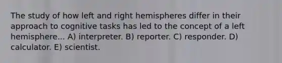 The study of how left and right hemispheres differ in their approach to cognitive tasks has led to the concept of a left hemisphere... A) interpreter. B) reporter. C) responder. D) calculator. E) scientist.