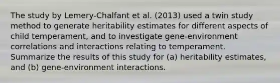 The study by Lemery-Chalfant et al. (2013) used a twin study method to generate heritability estimates for different aspects of child temperament, and to investigate gene-environment correlations and interactions relating to temperament. Summarize the results of this study for (a) heritability estimates, and (b) gene-environment interactions.