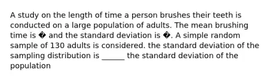 A study on the length of time a person brushes their teeth is conducted on a large population of adults. The mean brushing time is � and the standard deviation is �. A simple random sample of 130 adults is considered. the standard deviation of the sampling distribution is ______ the standard deviation of the population