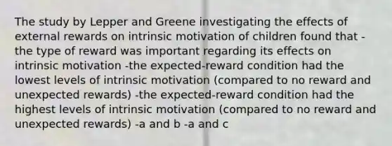 The study by Lepper and Greene investigating the effects of external rewards on intrinsic motivation of children found that -the type of reward was important regarding its effects on intrinsic motivation -the expected-reward condition had the lowest levels of intrinsic motivation (compared to no reward and unexpected rewards) -the expected-reward condition had the highest levels of intrinsic motivation (compared to no reward and unexpected rewards) -a and b -a and c