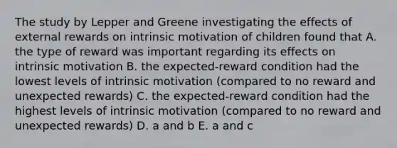 The study by Lepper and Greene investigating the effects of external rewards on intrinsic motivation of children found that A. the type of reward was important regarding its effects on intrinsic motivation B. the expected-reward condition had the lowest levels of intrinsic motivation (compared to no reward and unexpected rewards) C. the expected-reward condition had the highest levels of intrinsic motivation (compared to no reward and unexpected rewards) D. a and b E. a and c