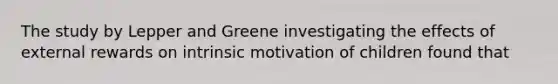 The study by Lepper and Greene investigating the effects of external rewards on intrinsic motivation of children found that