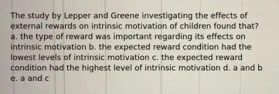 The study by Lepper and Greene investigating the effects of external rewards on intrinsic motivation of children found that? a. the type of reward was important regarding its effects on intrinsic motivation b. the expected reward condition had the lowest levels of intrinsic motivation c. the expected reward condition had the highest level of intrinsic motivation d. a and b e. a and c