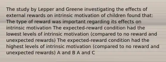 The study by Lepper and Greene investigating the effects of external rewards on intrinsic motivation of children found that: The type of reward was important regarding its effects on intrinsic motivation The expected-reward condition had the lowest levels of intrinsic motivation (compared to no reward and unexpected rewards) The expected-reward condition had the highest levels of intrinsic motivation (compared to no reward and unexpected rewards) A and B A and C