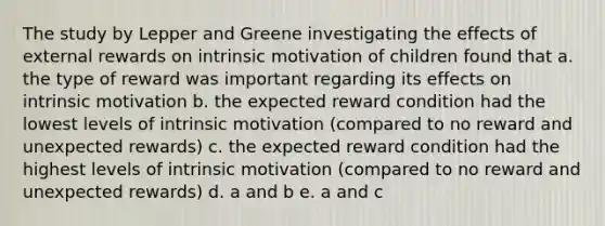 The study by Lepper and Greene investigating the effects of external rewards on intrinsic motivation of children found that a. the type of reward was important regarding its effects on intrinsic motivation b. the expected reward condition had the lowest levels of intrinsic motivation (compared to no reward and unexpected rewards) c. the expected reward condition had the highest levels of intrinsic motivation (compared to no reward and unexpected rewards) d. a and b e. a and c