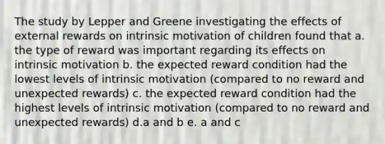 The study by Lepper and Greene investigating the effects of external rewards on intrinsic motivation of children found that a. the type of reward was important regarding its effects on intrinsic motivation b. the expected reward condition had the lowest levels of intrinsic motivation (compared to no reward and unexpected rewards) c. the expected reward condition had the highest levels of intrinsic motivation (compared to no reward and unexpected rewards) d.a and b e. a and c