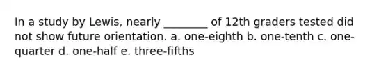 In a study by Lewis, nearly ________ of 12th graders tested did not show future orientation. a. one-eighth b. one-tenth c. one-quarter d. one-half e. three-fifths