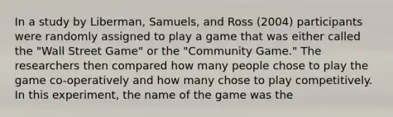 In a study by Liberman, Samuels, and Ross (2004) participants were randomly assigned to play a game that was either called the "Wall Street Game" or the "Community Game." The researchers then compared how many people chose to play the game co-operatively and how many chose to play competitively. In this experiment, the name of the game was the