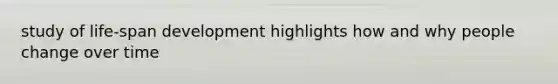 study of life-span development highlights how and why people change over time