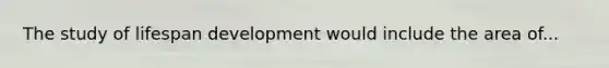 The study of lifespan development would include the area of...