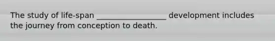 The study of life-span __________________ development includes the journey from conception to death.
