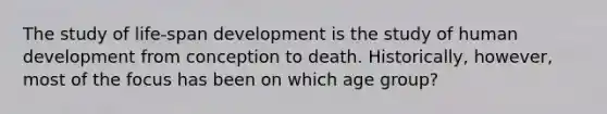 The study of life-span development is the study of human development from conception to death. Historically, however, most of the focus has been on which age group?