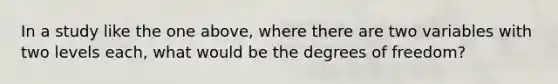 In a study like the one above, where there are two variables with two levels each, what would be the degrees of freedom?