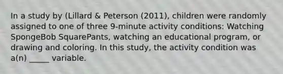 In a study by (Lillard & Peterson (2011), children were randomly assigned to one of three 9-minute activity conditions: Watching SpongeBob SquarePants, watching an educational program, or drawing and coloring. In this study, the activity condition was a(n) _____ variable.