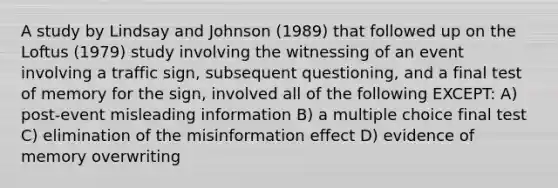 A study by Lindsay and Johnson (1989) that followed up on the Loftus (1979) study involving the witnessing of an event involving a traffic sign, subsequent questioning, and a final test of memory for the sign, involved all of the following EXCEPT: A) post-event misleading information B) a multiple choice final test C) elimination of the misinformation effect D) evidence of memory overwriting