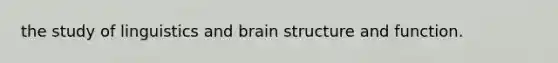 the study of linguistics and brain structure and function.