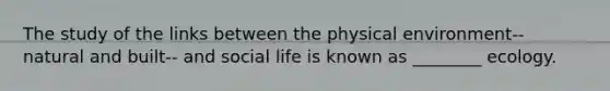 The study of the links between the physical environment-- natural and built-- and social life is known as ________ ecology.