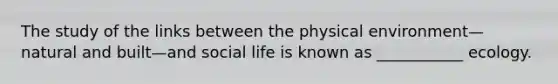 The study of the links between the physical environment—natural and built—and social life is known as ___________ ecology.