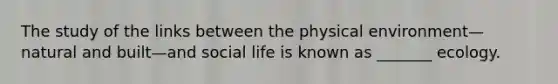 The study of the links between the physical environment—natural and built—and social life is known as _______ ecology.