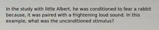 In the study with little Albert, he was conditioned to fear a rabbit because, it was paired with a frightening loud sound. In this example, what was the unconditioned stimulus?