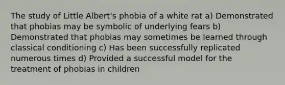 The study of Little Albert's phobia of a white rat a) Demonstrated that phobias may be symbolic of underlying fears b) Demonstrated that phobias may sometimes be learned through classical conditioning c) Has been successfully replicated numerous times d) Provided a successful model for the treatment of phobias in children