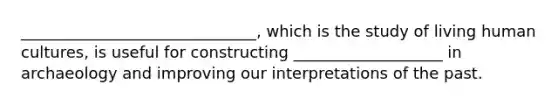 ______________________________, which is the study of living human cultures, is useful for constructing ___________________ in archaeology and improving our interpretations of the past.