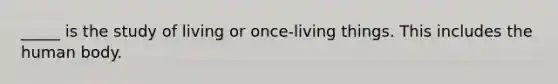 _____ is the study of living or once-living things. This includes the human body.