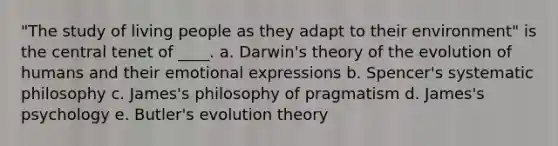 "The study of living people as they adapt to their environment" is the central tenet of ____. a. Darwin's theory of the evolution of humans and their emotional expressions b. Spencer's systematic philosophy c. James's philosophy of pragmatism d. James's psychology e. Butler's evolution theory