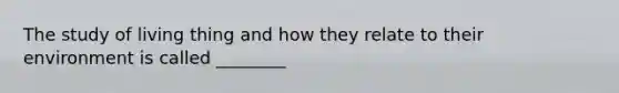The study of living thing and how they relate to their environment is called ________