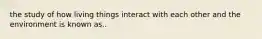 the study of how living things interact with each other and the environment is known as..