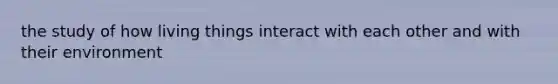 the study of how living things interact with each other and with their environment