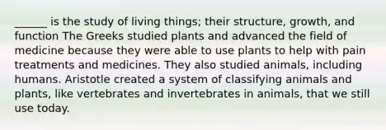 ______ is the study of living things; their structure, growth, and function The Greeks studied plants and advanced the field of medicine because they were able to use plants to help with pain treatments and medicines. They also studied animals, including humans. Aristotle created a system of classifying animals and plants, like vertebrates and invertebrates in animals, that we still use today.