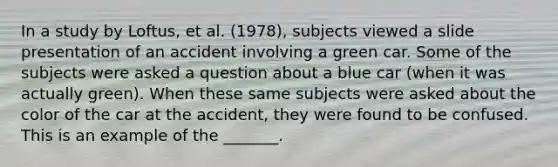 In a study by Loftus, et al. (1978), subjects viewed a slide presentation of an accident involving a green car. Some of the subjects were asked a question about a blue car (when it was actually green). When these same subjects were asked about the color of the car at the accident, they were found to be confused. This is an example of the _______.