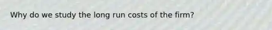 Why do we study the long run costs of the firm?